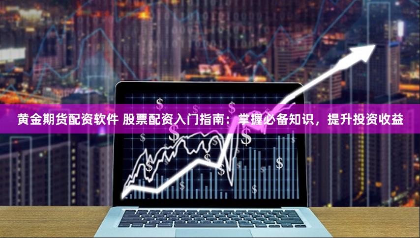 黄金期货配资软件 股票配资入门指南：掌握必备知识，提升投资收益
