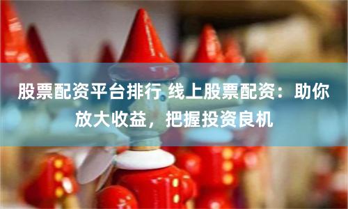 股票配资平台排行 线上股票配资：助你放大收益，把握投资良机