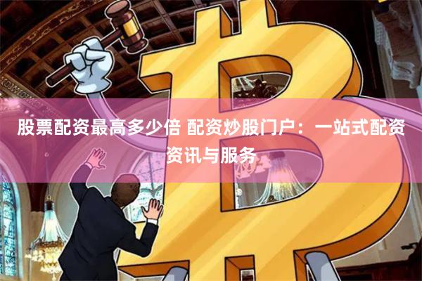 股票配资最高多少倍 配资炒股门户：一站式配资资讯与服务