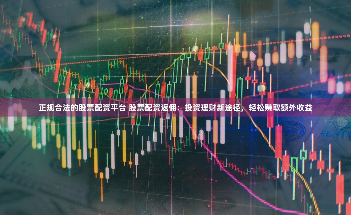 正规合法的股票配资平台 股票配资返佣：投资理财新途径，轻松赚取额外收益