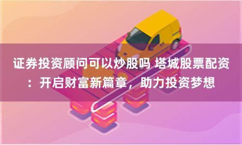 证券投资顾问可以炒股吗 塔城股票配资：开启财富新篇章，助力投资梦想