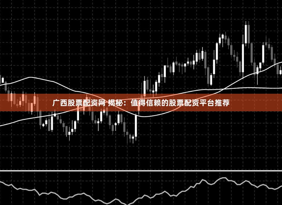 广西股票配资网 揭秘：值得信赖的股票配资平台推荐