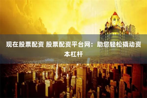 现在股票配资 股票配资平台网：助您轻松撬动资本杠杆