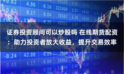 证券投资顾问可以炒股吗 在线期货配资：助力投资者放大收益，提升交易效率