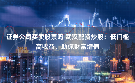 证券公司买卖股票吗 武汉配资炒股：低门槛高收益，助你财富增值