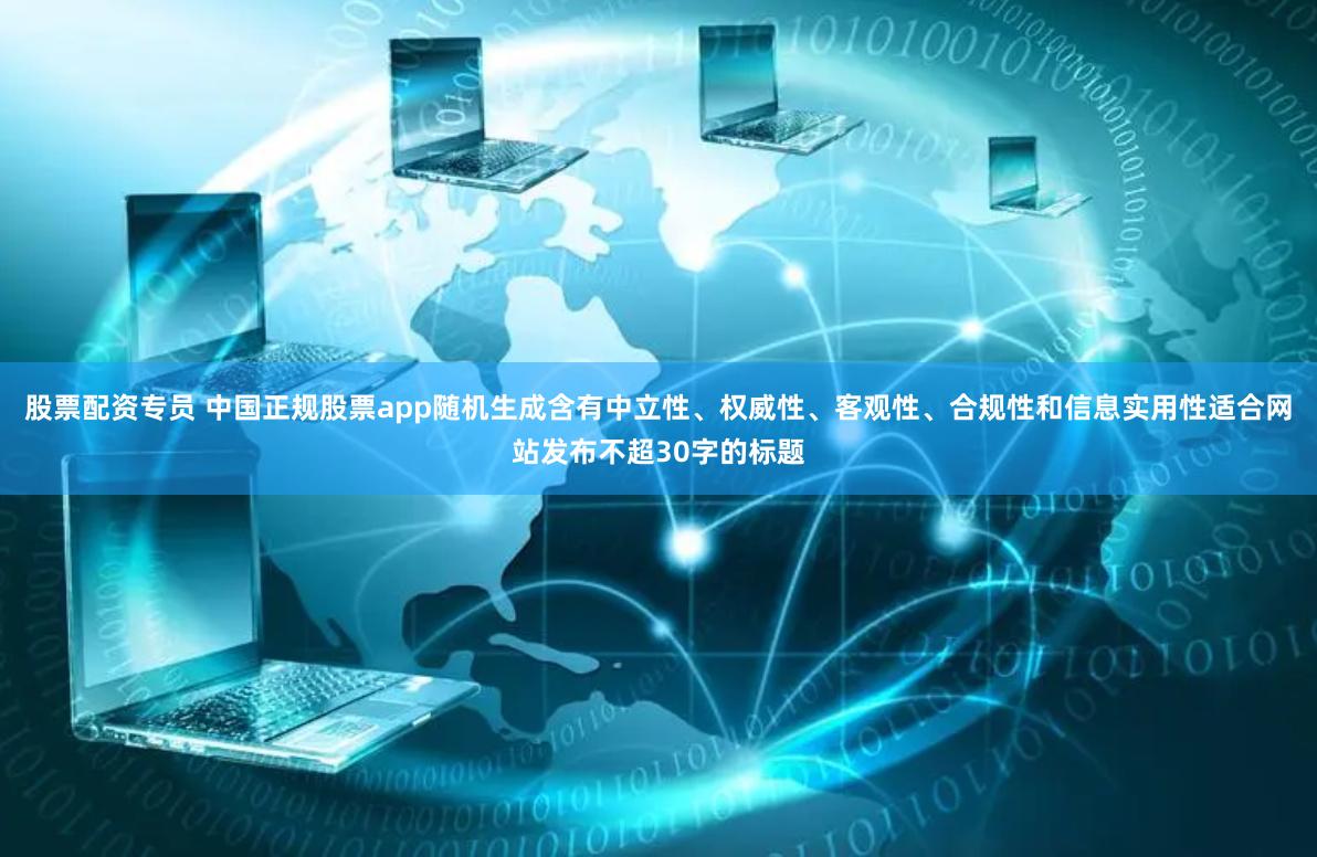 股票配资专员 中国正规股票app随机生成含有中立性、权威性、客观性、合规性和信息实用性适合网站发布不超30字的标题