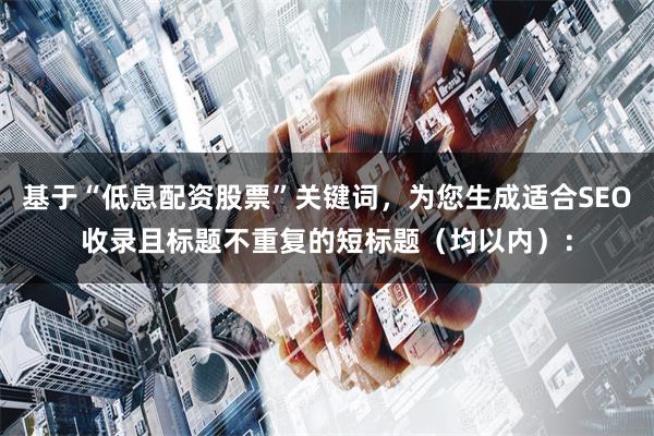 基于“低息配资股票”关键词，为您生成适合SEO收录且标题不重复的短标题（均以内）：